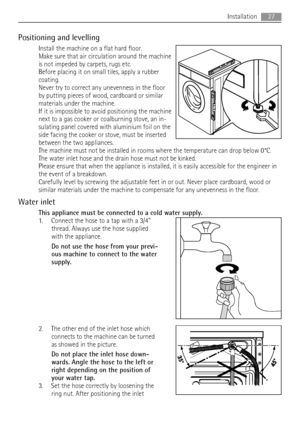 Page 27Positioning and levelling
Install the machine on a flat hard floor.
Make sure that air circulation around the machine
is not impeded by carpets, rugs etc.
Before placing it on small tiles, apply a rubber
coating.
Never try to correct any unevenness in the floor
by putting pieces of wood, cardboard or similar
materials under the machine.
If it is impossible to avoid positioning the machine
next to a gas cooker or coalburning stove, an in-
sulating panel covered with aluminium foil on the
side facing the...