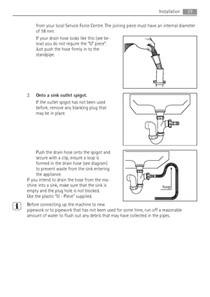 Page 29from your local Service Force Centre. The joining piece must have an internal diameter
of 18 mm.
If your drain hose looks like this (see be-
low) you do not require the “U” piece”.
Just push the hose firmly in to the
standpipe.
2.Onto a sink outlet spigot.
If the outlet spigot has not been used
before, remove any blanking plug that
may be in place.
Push the drain hose onto the spigot and
secure with a clip, ensure a loop is
formed in the drain hose (see diagram)
to prevent waste from the sink entering...