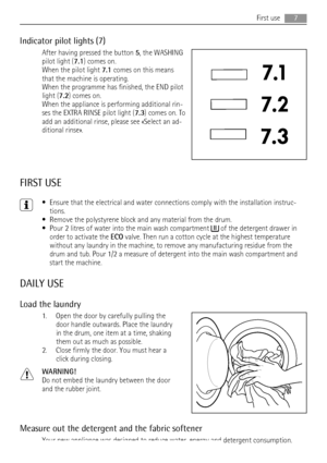 Page 7Indicator pilot lights (7)
After having pressed the button 5, the WASHING
pilot light (7.1) comes on.
When the pilot light 7.1 comes on this means
that the machine is operating.
When the programme has finished, the END pilot
light (7.2) comes on.
When the appliance is performing additional rin-
ses the EXTRA RINSE pilot light (7.3) comes on. To
add an additional rinse, please see «Select an ad-
ditional rinse».
FIRST USE
• Ensure that the electrical and water connections comply with the installation...