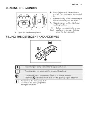 Page 13LOADING THE LAUNDRY
A
1.Open the lid of the appliance.
2.Push the button A (depending on
model). The drum opens automatical-
ly.
3.Put the laundry. Make sure to not put
too much laundry into the drum.
4.Close the drum and the lid of your
washing machine.
Before you close the lid of your
appliance, make sure that you
close the drum correctly.
FILLING THE DETERGENT AND ADDITIVES
The detergent compartment for the prewash phase.
The detergent compartment for the washing phase.
Liquid additives compartment...