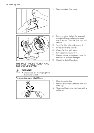 Page 181.Open the drain filter door.
2.Put a container below the recess of
the drain filter to collect the water
that flows out. Turn the filter until it is
vertical.
3.Turn the filter fully and remove it.
4.Remove fluff and objects.
5.Clean the filter with water.
6.Put it back and screw it in.
7.Make sure that you tighten correctly
the filter to prevent leakages.
8.Close the drain filter door.
THE INLET HOSE FILTER AND
THE VALVE FILTER
WARNING!
• Disconnect the mains plug from
the mains socket.
To clean the...