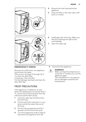 Page 194.Remove the inlet hose behind the
appliance.
5.Clean the filter in the valve with a stiff
brush or a towel.
90˚
6.Install again the inlet hose. Make sure
that the couplings are tight to pre-
vent leakages.
7.Open the water tap.
EMERGENCY DRAIN
Because of a malfunction, the appliance
cannot drain the water.
If this occurs, do steps (1) through (3) of
'To clean the drain filter'.
If necessary, clean the filter.
Put the drainage duct back and close the
drain filter flap.
FROST PRECAUTIONS
If the...