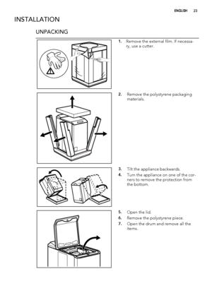 Page 23INSTALLATION
UNPACKING
1.Remove the external film. If necessa-
ry, use a cutter.
2.Remove the polystyrene packaging
materials.
3.Tilt the appliance backwards.
4.Turn the appliance on one of the cor-
ners to remove the protection from
the bottom.
5.Open the lid.
6.Remove the polystyrene piece.
7.Open the drum and remove all the
items.
ENGLISH23
 