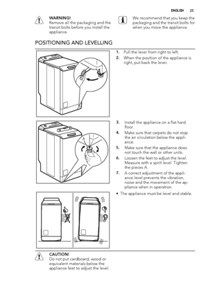 Page 25WARNING!
Remove all the packaging and the
transit bolts before you install the
appliance.We recommend that you keep the
packaging and the transit bolts for
when you move the appliance.
POSITIONING AND LEVELLING
1.Pull the lever from right to left.
2.When the position of the appliance is
right, put back the lever.
A
3.Install the appliance on a flat hard
floor.
4.Make sure that carpets do not stop
the air circulation below the appli-
ance.
5.Make sure that the appliance does
not touch the wall or other...