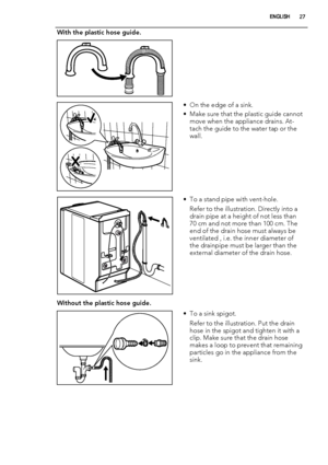 Page 27With the plastic hose guide.
 
• On the edge of a sink.
• Make sure that the plastic guide cannot
move when the appliance drains. At-
tach the guide to the water tap or the
wall.
• To a stand pipe with vent-hole.
Refer to the illustration. Directly into a
drain pipe at a height of not less than
70 cm and not more than 100 cm. The
end of the drain hose must always be
ventilated , i.e. the inner diameter of
the drainpipe must be larger than the
external diameter of the drain hose.
Without the plastic hose...