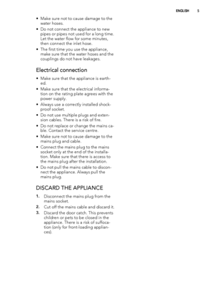 Page 5• Make sure not to cause damage to the
water hoses.
• Do not connect the appliance to new
pipes or pipes not used for a long time.
Let the water flow for some minutes,
then connect the inlet hose.
• The first time you use the appliance,
make sure that the water hoses and the
couplings do not have leakages.
Electrical connection
• Make sure that the appliance is earth-
ed.
• Make sure that the electrical informa-
tion on the rating plate agrees with the
power supply.
• Always use a correctly installed...