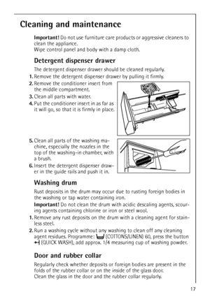 Page 1717
Cleaning and maintenance
Important! Do not use furniture care products or aggressive cleaners to 
clean the appliance. 
Wipe control panel and body with a damp cloth.
Detergent dispenser drawer
The detergent dispenser drawer should be cleaned regularly.
1.Remove the detergent dispenser drawer by pulling it firmly.
2.Remove the conditioner insert from 
the middle compartment. 
3.Clean all parts with water.
4.Put the conditioner insert in as far as 
it will go, so that it is firmly in place.
5.Clean all...