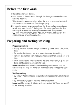 Page 1010
Before the first wash
1.Open the detergent drawer.
2.Pour approx. 1 litre of water through the detergent drawer into the 
washing machine. 
This closes the water container when the next programme is started 
and the economy valve can function properly.
3.In order to remove any residues from the drum and water container 
which may have been left during manufacturing, perform the first 
wash cycle without any washing in the machine. Programme: 
(COTTONS/LINEN) 60, press  (QUICK WASH), add approx. 1/4...