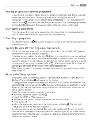 Page 13Altering an option or a running programme
It is possible to change any option before the programme carries it out. Before you make
any change, you must pause the washing machine by pressing the button 8 .
Changing a running programme is possible only by resetting it . Turn the programme
selector dial to 
 and then to the new programme position. Start the new programme by
pressing the 8 button again. The washing water in the tub will not emptied out.
Interrupting a programme
Press the button 8 to...