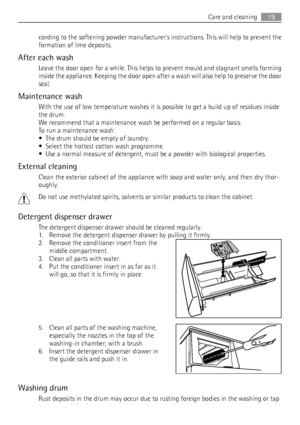 Page 19cording to the softening powder manufacturers instructions. This will help to prevent the
formation of lime deposits.
After each wash
Leave the door open for a while. This helps to prevent mould and stagnant smells forming
inside the appliance. Keeping the door open after a wash will also help to preserve the door
seal.
Maintenance wash
With the use of low temperature washes it is possible to get a build up of residues inside
the drum.
We recommend that a maintenance wash be performed on a regular...