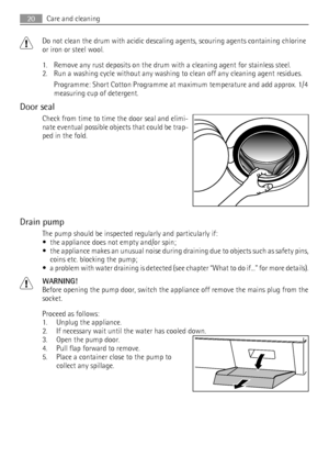 Page 20Do not clean the drum with acidic descaling agents, scouring agents containing chlorine
or iron or steel wool.
1. Remove any rust deposits on the drum with a cleaning agent for stainless steel.
2. Run a washing cycle without any washing to clean off any cleaning agent residues.
Programme: Short Cotton Programme at maximum temperature and add approx. 1/4
measuring cup of detergent.
Door seal
Check from time to time the door seal and elimi-
nate eventual possible objects that could be trap-
ped in the...