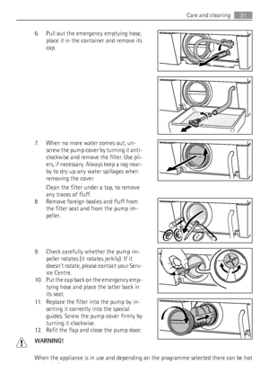 Page 216. Pull out the emergency emptying hose,
place it in the container and remove its
cap.
7. When no more water comes out, un-
screw the pump cover by turning it anti-
clockwise and remove the filter. Use pli-
ers, if necessary. Always keep a rag near-
by to dry up any water spillages when
removing the cover.
Clean the filter under a tap, to remove
any traces of fluff.
8. Remove foreign bodies and fluff from
the filter seat and from the pump im-
peller.
9. Check carefully whether the pump im-
peller rotates...