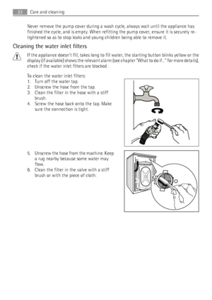 Page 22Never remove the pump cover during a wash cycle, always wait until the appliance has
finished the cycle, and is empty. When refitting the pump cover, ensure it is securely re-
tightened so as to stop leaks and young children being able to remove it.
Cleaning the water inlet filters
If the appliance doesnt fill, takes long to fill water, the starting button blinks yellow or the
display (if available) shows the relevant alarm (see chapter What to do if... for more details),
check if the water inlet filters...