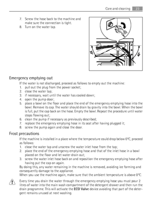 Page 237. Screw the hose back to the machine and
make sure the connection is tight.
8. Turn on the water tap.
Emergency emptying out
If the water is not discharged, proceed as follows to empty out the machine:
1. pull out the plug from the power socket;
2. close the water tap;
3. if necessary, wait until the water has cooled down;
4. open the pump door;
5. place a bowl on the floor and place the end of the emergency emptying hose into the
bowl. Remove its cap. The water should drain by gravity into the bowl....