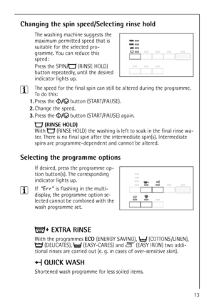 Page 1313
Changing the spin speed/Selecting rinse hold
The washing machine suggests the 
maximum permitted speed that is 
suitable for the selected pro-
gramme. You can reduce this 
speed:
Press the SPIN/  (RINSE HOLD) 
button repeatedly, until the desired 
indicator lights up.
3The speed for the final spin can still be altered during the programme. 
To do this:
1.Press the   button (START/PAUSE).
2.Change the speed.
3.Press the   button (START/PAUSE) again.
(RINSE HOLD)
With  (RINSE HOLD) the washing is left...