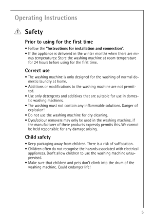 Page 55
Operating Instructions
1Safety
Prior to using for the first time
•Follow the ”Instructions for installation and connection”.
If the appliance is delivered in the winter months when there are mi-
nus temperatures: Store the washing machine at room temperature 
for 24 hours before using for the first time.
Correct use
The washing machine is only designed for the washing of normal do-
mestic laundry at home. 
Additions or modifications to the washing machine are not permit-
ted.
Use only detergents...