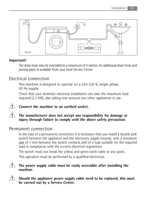 Page 43Important!
The drain hose may be extended to a maximum of 4 metres. An additional drain hose and
joining piece is available from your local Service Centre.
Electrical connection
This machine is designed to operate on a 220-230 V, single-phase, 
50 Hz supply.
Check that your domestic electrical installation can take the maximum load
required (2.2 kW), also taking into account any other appliances in use.
Connect the machine to an earthed socket.
The manufacturer does not accept any responsibility for...