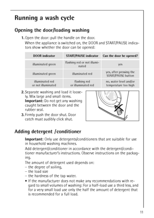 Page 1111
Running a wash cycle
Opening the door/loading washing
1.Open the door: pull the handle on the door.
When the appliance is switched on, the DOOR and START/PAUSE indica-
tors show whether the door can be opened: 
2.Separate washing and load it loose-
ly. Mix large and small items.
Important: Do not get any washing 
caught between the door and the 
rubber seal.  
3.Firmly push the door shut. Door 
catch must audibly click shut.
Adding detergent  / conditioner
Important: Only use detergents/conditioners...