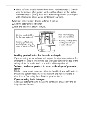 Page 1212
Water softener should be used from water hardness range 2 (=medi-
um). The amount of detergent used can then always be that as for 
hardness range 1 (=soft). Your local water company will provide you 
with information about water hardness in your area.
1.Pull out the detergent drawer as far as it will go.
2.Add the detergent/conditioner.
3.Push the detergent drawer in fully.
Washing powder/tablets for the main wash cycle 
If you are using water softener and require the right compartment for...