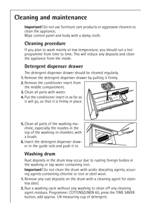 Page 1818
Cleaning and maintenance
Important! Do not use furniture care products or aggressive cleaners to 
clean the appliance. 
Wipe control panel and body with a damp cloth.
Cleaning procedure
If you plan to wash mainly at low temperature, you should run a hot 
programme from time to time. This will reduce any deposits and clean 
the appliance from the inside.
Detergent dispenser drawer
The detergent dispenser drawer should be cleaned regularly.
1.Remove the detergent dispenser drawer by pulling it firmly....