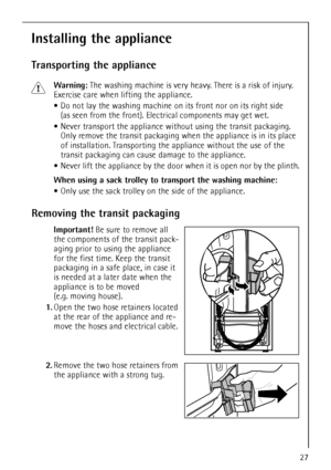 Page 2727
Installing the appliance
Transporting the appliance
1Warning: The washing machine is very heavy. There is a risk of injury. 
Exercise care when lifting the appliance.
Do not lay the washing machine on its front nor on its right side 
(as seen from the front). Electrical components may get wet.
Never transport the appliance without using the transit packaging. 
Only remove the transit packaging when the appliance is in its place 
of installation. Transporting the appliance without the use of the...