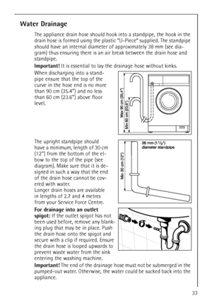 Page 3333
Water Drainage
The appliance drain hose should hook into a standpipe, the hook in the 
drain hose is formed using the plastic “U-Piece“ supplied. The standpipe 
should have an internal diameter of approximately 38 mm (see dia-
gram) thus ensuring there is an air break between the drain hose and 
standpipe.
Important! It is essential to lay the drainage hose without kinks.
When discharging into a stand-
pipe ensure that the top of the 
curve in the hose end is no more 
than 90 cm (35.4’’) and no less...