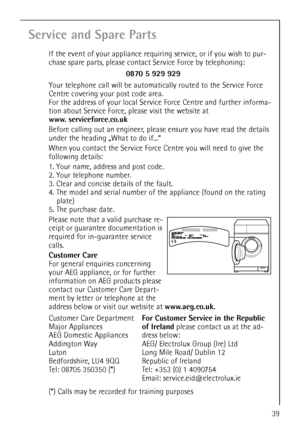 Page 3939
Service and Spare Parts
If the event of your appliance requiring service, or if you wish to pur-
chase spare parts, please contact Service Force by telephoning:
Your telephone call will be automatically routed to the Service Force 
Centre covering your post code area.
For the address of your local Service Force Centre and further informa-
tion about Service Force, please visit the website at
www. serviceforce.co.uk
Before calling out an engineer, please ensure you have read the details 
under the...