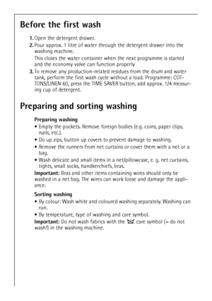 Page 1010
Before the first wash
1.Open the detergent drawer.
2.Pour approx. 1 litre of water through the detergent drawer into the 
washing machine. 
This closes the water container when the next programme is started 
and the economy valve can function properly
3.To remove any production-related residues from the drum and water 
tank, perform the first wash cycle without a load. Programme: COT-
TONS/LINEN 60, press the TIME SAVER button, add approx. 1/4 measur-
ing cup of detergent. 
Preparing and sorting...