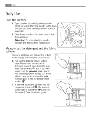 Page 1212Use
Daily Use
Load the laundry
1.Open the door by carefully pulling the door
handle outwards. Place the laundry in the drum,
one item at a time, shaking them out as much
as possible.
2.Close firmly the door. You must hear a click
during closing.
Attention!Do not embed the laundry
between the door and the rubber joint.
Measure out the detergent and the fabric
softener
Your new appliance was designed to reduce
water, energy and detergent consumption.
1.Pull out the dispenser drawer until it
stops....