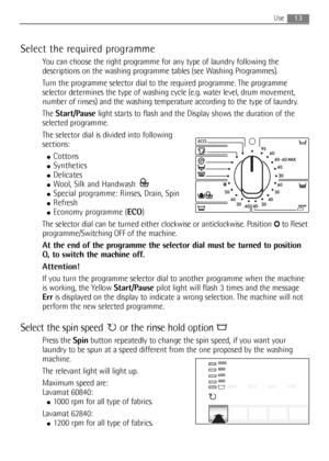 Page 13Select the required programme
You can choose the right programme for any type of laundry following the
descriptions on the washing programme tables (see Washing Programmes).
Turn the programme selector dial to the required programme. The programme
selector determines the type of washing cycle (e.g. water level, drum movement,
number of rinses) and the washing temperature according to the type of laundry.
The Start/Pauselight starts to flash and the Display shows the duration of the
selected programme....