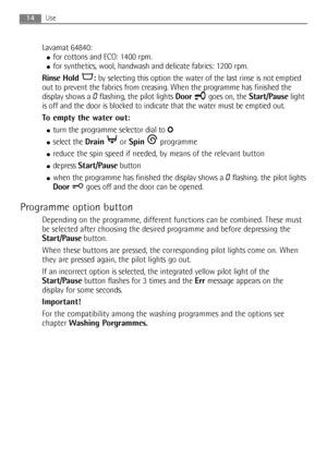 Page 14Lavamat 64840:
●for cottons and ECO: 1400 rpm.
●for synthetics, wool, handwash and delicate fabrics: 1200 rpm.
Rinse Hold  :by selecting this option the water of the last rinse is not emptied
out to prevent the fabrics from creasing. When the programme has finished the
display shows a 
0flashing, the pilot lights Doorgoes on, the Start/Pauselight
is off and the door is blocked to indicate that the water must be emptied out.
To empty the water out:
●turn the programme selector dial to O
●select the...