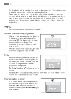 Page 16On the display will be visualized the decreased washing time. The maximum load
is 6 kg for cottons and 2 kg for synthetics and delicates. 
By pressing this button twice, the relative pilot light remains lit, the washing
duration will be reduced to wash lightly soiled laundry or items that have been
used or worn for a short time. On the display will be visualized the decreased
washing time. The maximum load is 3 kg for cottons and 1,5 kg for synthetics
and delicates.
Display
The display shows the...