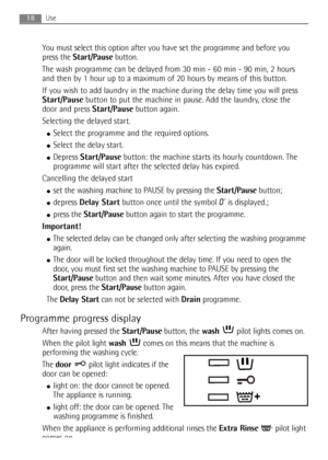 Page 18You must select this option after you have set the programme and before you
press the Start/Pausebutton.
The wash programme can be delayed from 30 min - 60 min - 90 min, 2 hours
and then by 1 hour up to a maximum of 20 hours by means of this button.
If you wish to add laundry in the machine during the delay time you will press
Start/Pausebutton to put the machine in pause. Add the laundry, close the
door and press Start/Pausebutton again.
Selecting the delayed start.
●Select the programme and the...