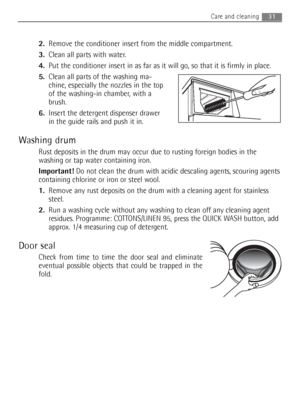 Page 312.Remove the conditioner insert from the middle compartment. 
3.Clean all parts with water.
4.Put the conditioner insert in as far as it will go, so that it is firmly in place.
5.Clean all parts of the washing ma-
chine, especially the nozzles in the top
of the washing-in chamber, with a
brush.
6.Insert the detergent dispenser drawer
in the guide rails and push it in.
Washing drum
Rust deposits in the drum may occur due to rusting foreign bodies in the
washing or tap water containing iron.
Important!Do...