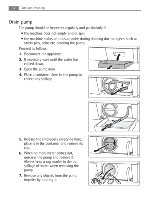 Page 32Drain pump
The pump should be inspected regularly and particularly if
 the machine does not empty and/or spin 
 the machine makes an unusual noise during draining due to objects such as
safety pins, coins etc. blocking the pump.
Proceed as follows:
1.Disconnect the appliance.
2.If necessary wait until the water has
cooled down. 
3.Open the pump door.
4.Place a container close to the pump to
collect any spillage.
5.Release the emergency emptying hose,
place it in the container and remove its
cap.
6.When...