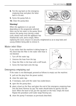 Page 3333Care and cleaning 
8.Put the cap back on the emergency
emptying hose and place the latter
back in its seat.
9.Screw the pump fully in.
10. Close the pump door.
Warning!
When the appliance is in use and
depending on the programme selected
there can be hot water in the pump. Never
remove the pump cover during a wash
cycle, always wait until the appliance has
finished the cycle, and is empty. When
replacing the cover, ensure it is securely retightened so as to stop leaks and
young children being able to...