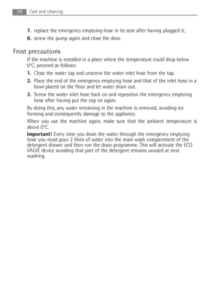 Page 347.replace the emergency emptying hose in its seat after having plugged it;
8.screw the pump again and close the door.
Frost precautions
If the machine is installed in a place where the temperature could drop below
0°C, proceed as follows:
1.Close the water tap and unscrew the water inlet hose from the tap.
2.Place the end of the emergency emptying hose and that of the inlet hose in a
bowl placed on the floor and let water drain out.
3.Screw the water inlet hose back on and reposition the emergency...