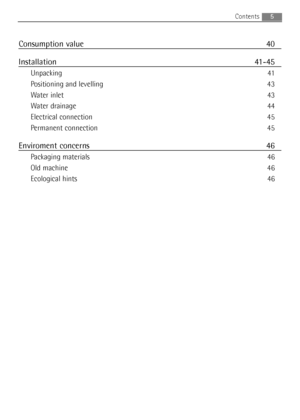 Page 5Consumption value 40
Installation 41-45
Unpacking 41
Positioning and levelling 43
Water inlet 43
Water drainage 44
Electrical connection 45
Permanent connection 45
Enviroment concerns 46
Packaging materials 46
Old machine 46
Ecological hints 46
5Contents 
192998241 gb.qxd  9/4/2008  10:06 AM  Page 5
 