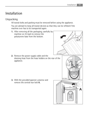 Page 41Installation
Unpacking
All transit bolts and packing must be removed before using the appliance.
You are advised to keep all transit devices so that they can be refitted if the
machine ever has to be transported again.
1.After removing all the packaging, carefully lay
machine on it’s back to remove the
polystyrene base from the bottom.
2.Remove the power supply cable and the
draining hose from the hose holders on the rear of the
appliance.
3.With the provided spanner unscrew and
remove the central rear...