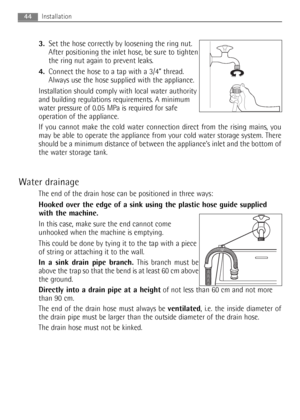 Page 443.Set the hose correctly by loosening the ring nut.
After positioning the inlet hose, be sure to tighten
the ring nut again to prevent leaks.
4.Connect the hose to a tap with a 3/4” thread.
Always use the hose supplied with the appliance.
Installation should comply with local water authority
and building regulations requirements. A minimum
water pressure of 0.05 MPa is required for safe
operation of the appliance.
If you cannot make the cold water connection direct from the rising mains, you
may be able...