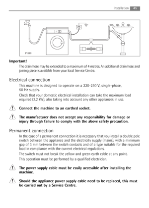 Page 45Important!
The drain hose may be extended to a maximum of 4 metres. An additional drain hose and
joining piece is available from your local Service Centre.
Electrical connection
This machine is designed to operate on a 220-230 V, single-phase, 
50 Hz supply.
Check that your domestic electrical installation can take the maximum load
required (2.2 kW), also taking into account any other appliances in use.
Connect the machine to an earthed socket.
The manufacturer does not accept any responsibility for...