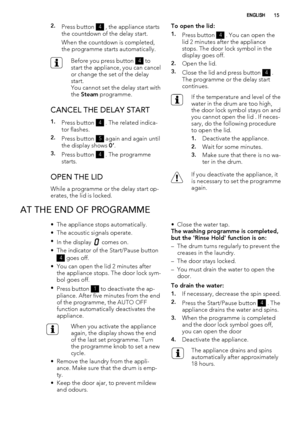 Page 152.Press button 4 , the appliance starts
the countdown of the delay start.
When the countdown is completed,
the programme starts automatically.
Before you press button 4 to
start the appliance, you can cancel
or change the set of the delay
start.
You cannot set the delay start with
the Steam programme.
CANCEL THE DELAY START
1.Press button 4 . The related indica-
tor flashes.
2.Press button 5 again and again until
the display shows 0’.
3.Press button 4 . The programme
starts.
OPEN THE LID
While a...