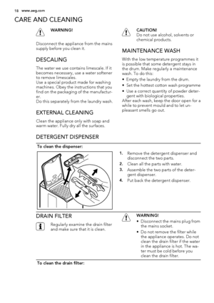 Page 18CARE AND CLEANING
WARNING!
Disconnect the appliance from the mains
supply before you clean it.
DESCALING
The water we use contains limescale. If it
becomes necessary, use a water softener
to remove limescales.
Use a special product made for washing
machines. Obey the instructions that you
find on the packaging of the manufactur-
er.
Do this separately from the laundry wash.
EXTERNAL CLEANING
Clean the appliance only with soap and
warm water. Fully dry all the surfaces.
CAUTION!
Do not use alcohol,...