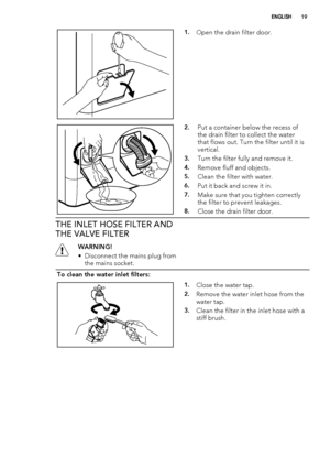 Page 191.Open the drain filter door.
2.Put a container below the recess of
the drain filter to collect the water
that flows out. Turn the filter until it is
vertical.
3.Turn the filter fully and remove it.
4.Remove fluff and objects.
5.Clean the filter with water.
6.Put it back and screw it in.
7.Make sure that you tighten correctly
the filter to prevent leakages.
8.Close the drain filter door.
THE INLET HOSE FILTER AND
THE VALVE FILTER
WARNING!
• Disconnect the mains plug from
the mains socket.
To clean the...