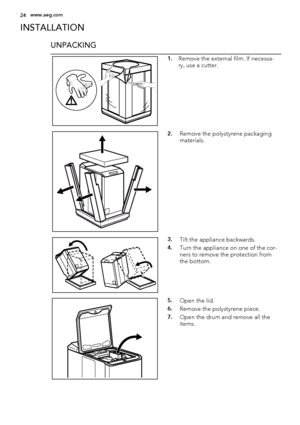 Page 24INSTALLATION
UNPACKING
1.Remove the external film. If necessa-
ry, use a cutter.
2.Remove the polystyrene packaging
materials.
3.Tilt the appliance backwards.
4.Turn the appliance on one of the cor-
ners to remove the protection from
the bottom.
5.Open the lid.
6.Remove the polystyrene piece.
7.Open the drum and remove all the
items.
24www.aeg.com
 