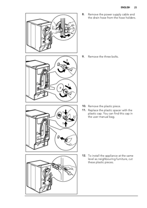 Page 258.Remove the power supply cable and
the drain hose from the hose holders.
2
1
9.Remove the three bolts.
1
12
10.Remove the plastic piece.
11.Replace the plastic spacer with the
plastic cap. You can find this cap in
the user manual bag.
12.To install the appliance at the same
level as neighbouring furniture, cut
these plastic pieces.
ENGLISH25
 