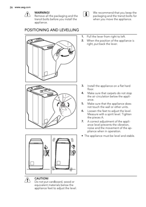 Page 26WARNING!
Remove all the packaging and the
transit bolts before you install the
appliance.We recommend that you keep the
packaging and the transit bolts for
when you move the appliance.
POSITIONING AND LEVELLING
1.Pull the lever from right to left.
2.When the position of the appliance is
right, put back the lever.
A
3.Install the appliance on a flat hard
floor.
4.Make sure that carpets do not stop
the air circulation below the appli-
ance.
5.Make sure that the appliance does
not touch the wall or other...