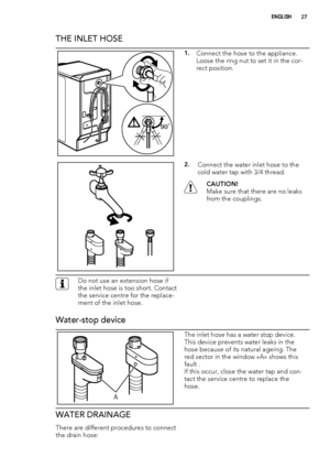 Page 27THE INLET HOSE
90˚
1.Connect the hose to the appliance.
Loose the ring nut to set it in the cor-
rect position.
2.Connect the water inlet hose to the
cold water tap with 3/4 thread.
CAUTION!
Make sure that there are no leaks
from the couplings.
Do not use an extension hose if
the inlet hose is too short. Contact
the service centre for the replace-
ment of the inlet hose.
Water-stop device
A
The inlet hose has a water stop device.
This device prevents water leaks in the
hose because of its natural ageing....