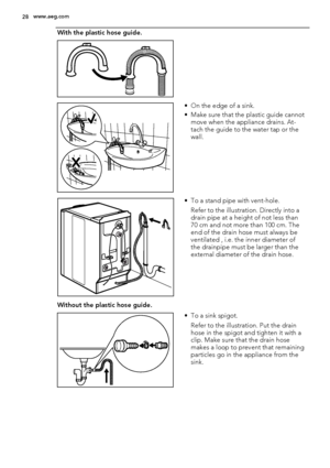 Page 28With the plastic hose guide.
 
• On the edge of a sink.
• Make sure that the plastic guide cannot
move when the appliance drains. At-
tach the guide to the water tap or the
wall.
• To a stand pipe with vent-hole.
Refer to the illustration. Directly into a
drain pipe at a height of not less than
70 cm and not more than 100 cm. The
end of the drain hose must always be
ventilated , i.e. the inner diameter of
the drainpipe must be larger than the
external diameter of the drain hose.
Without the plastic hose...