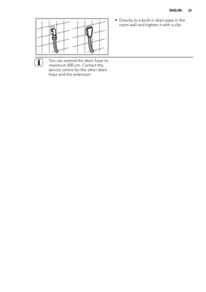 Page 29• Directly to a built-in drain pipe in the
room wall and tighten it with a clip.
You can extend the drain hose to
maximum 400 cm. Contact the
service centre for the other drain
hose and the extension.
ENGLISH29
 